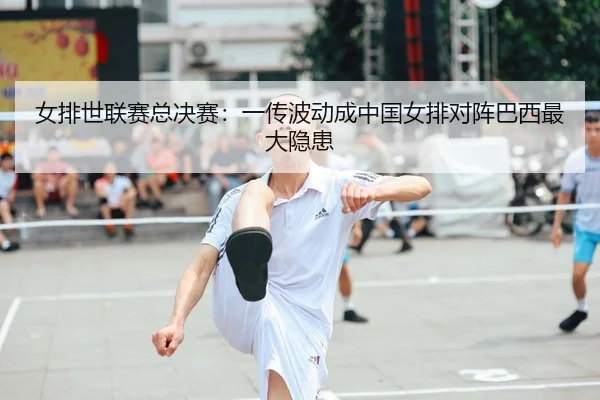 女排世联赛总决赛：一传波动成中国女排对阵巴西最大隐患