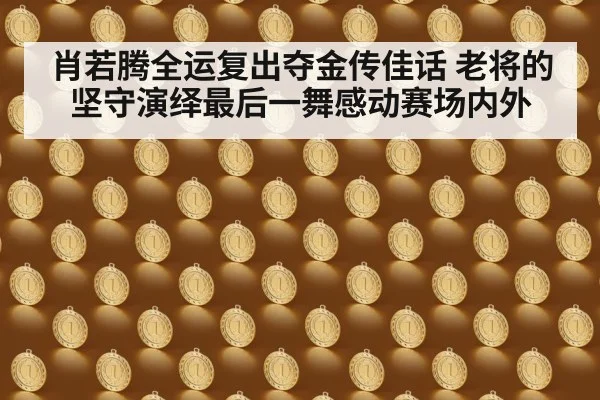 肖若腾全运复出夺金传佳话 老将的坚守演绎最后一舞感动赛场内外