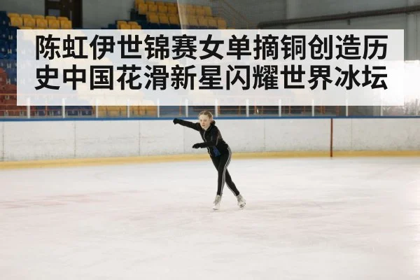 陈虹伊世锦赛女单摘铜创造历史中国花滑新星闪耀世界冰坛